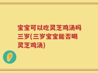 宝宝可以吃灵芝鸡汤吗三岁(三岁宝宝能否喝灵芝鸡汤)