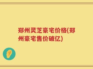 郑州灵芝豪宅价格(郑州豪宅售价破亿)