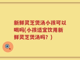 新鲜灵芝煲汤小孩可以喝吗(小孩适宜饮用新鲜灵芝煲汤吗？)