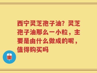 西宁灵芝孢子油？灵芝孢子油那么一小粒，主要是由什么做成的呢，值得购买吗