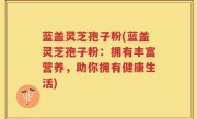 蓝盖灵芝孢子粉(蓝盖灵芝孢子粉：拥有丰富营养，助你拥有健康生活)