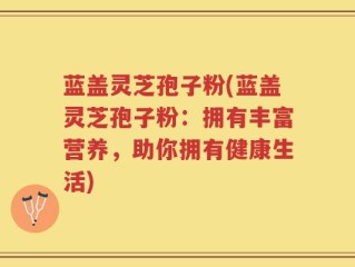 蓝盖灵芝孢子粉(蓝盖灵芝孢子粉：拥有丰富营养，助你拥有健康生活)
