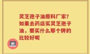 灵芝孢子油原料厂家？如果去药店买灵芝孢子油，要买什么那个牌的比较好呢