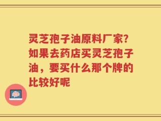 灵芝孢子油原料厂家？如果去药店买灵芝孢子油，要买什么那个牌的比较好呢