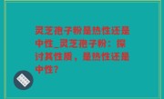 灵芝孢子粉是热性还是中性_灵芝孢子粉：探讨其性质，是热性还是中性？