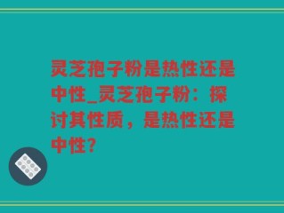 灵芝孢子粉是热性还是中性_灵芝孢子粉：探讨其性质，是热性还是中性？
