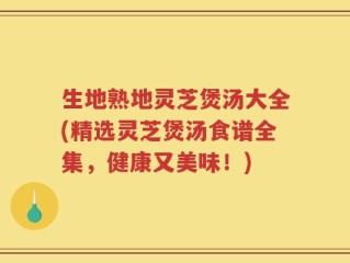 生地熟地灵芝煲汤大全(精选灵芝煲汤食谱全集，健康又美味！)