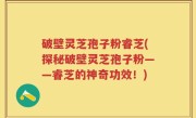 破壁灵芝孢子粉睿芝(探秘破壁灵芝孢子粉——睿芝的神奇功效！)