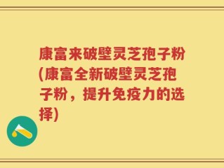 康富来破壁灵芝孢子粉(康富全新破壁灵芝孢子粉，提升免疫力的选择)