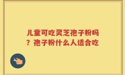 儿童可吃灵芝孢子粉吗？孢子粉什么人适合吃