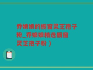 乔娘娘的橱窗灵芝孢子粉_乔娘娘精选橱窗 灵芝孢子粉 )