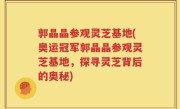 郭晶晶参观灵芝基地(奥运冠军郭晶晶参观灵芝基地，探寻灵芝背后的奥秘)