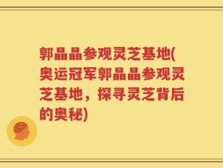 郭晶晶参观灵芝基地(奥运冠军郭晶晶参观灵芝基地，探寻灵芝背后的奥秘)