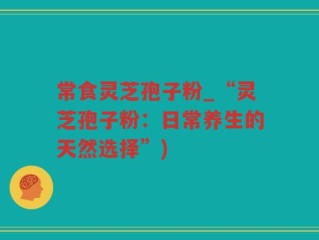 常食灵芝孢子粉_“灵芝孢子粉：日常养生的天然选择”)