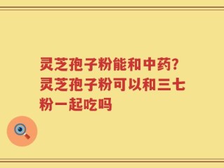 灵芝孢子粉能和中药？灵芝孢子粉可以和三七粉一起吃吗