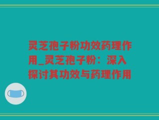 灵芝孢子粉功效药理作用_灵芝孢子粉：深入探讨其功效与药理作用
