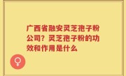广西省融安灵芝孢子粉公司？灵芝孢子粉的功效和作用是什么