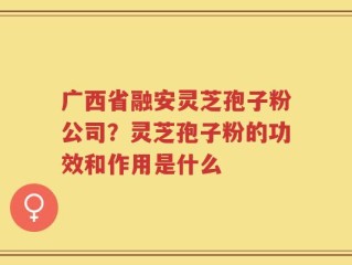 广西省融安灵芝孢子粉公司？灵芝孢子粉的功效和作用是什么