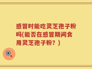 感冒时能吃灵芝孢子粉吗(能否在感冒期间食用灵芝孢子粉？)