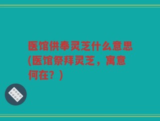 医馆供奉灵芝什么意思(医馆祭拜灵芝，寓意何在？)