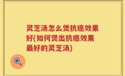 灵芝汤怎么煲抗癌效果好(如何煲出抗癌效果最好的灵芝汤)
