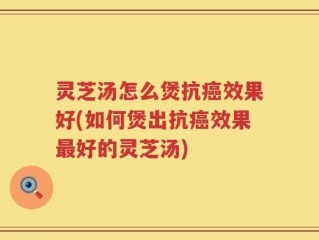 灵芝汤怎么煲抗癌效果好(如何煲出抗癌效果最好的灵芝汤)