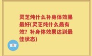 灵芝炖什么补身体效果最好(灵芝炖什么最有效？补身体效果达到最佳状态)