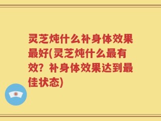 灵芝炖什么补身体效果最好(灵芝炖什么最有效？补身体效果达到最佳状态)