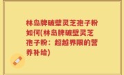 林岛牌破壁灵芝孢子粉如何(林岛牌破壁灵芝孢子粉：超越界限的营养补给)