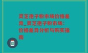 灵芝孢子粉市场价格差异_灵芝孢子粉市场：价格差异分析与购买指南