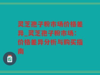 灵芝孢子粉市场价格差异_灵芝孢子粉市场：价格差异分析与购买指南