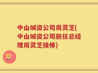 中山城资公司周灵芝(中山城资公司新任总经理周灵芝接棒)