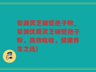 婺源灵芝破壁孢子粉_婺源优质灵芝破壁孢子粉，高效吸收，健康养生之选)