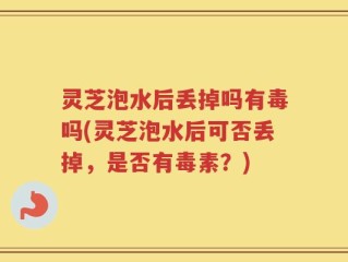 灵芝泡水后丢掉吗有毒吗(灵芝泡水后可否丢掉，是否有毒素？)