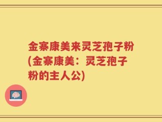 金寨康美来灵芝孢子粉(金寨康美：灵芝孢子粉的主人公)