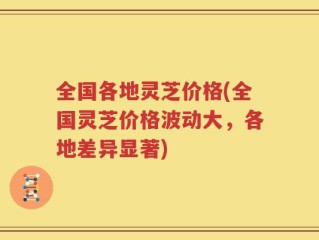全国各地灵芝价格(全国灵芝价格波动大，各地差异显著)