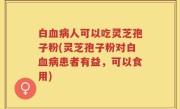 白血病人可以吃灵芝孢子粉(灵芝孢子粉对白血病患者有益，可以食用)