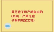灵芝孢子粉产地白山的(白山 - 产灵芝孢子粉的瑰宝之地)