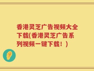 香港灵芝广告视频大全下载(香港灵芝广告系列视频一键下载！)