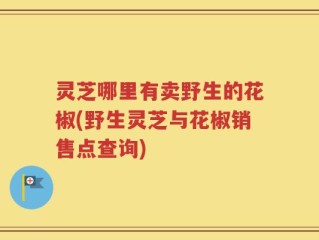灵芝哪里有卖野生的花椒(野生灵芝与花椒销售点查询)