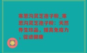 寒葱沟灵芝孢子粉_寒葱沟灵芝孢子粉：天然养生珍品，提高免疫力，促进健康