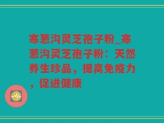寒葱沟灵芝孢子粉_寒葱沟灵芝孢子粉：天然养生珍品，提高免疫力，促进健康