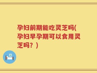 孕妇前期能吃灵芝吗(孕妇早孕期可以食用灵芝吗？)
