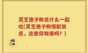 灵芝孢子粉忌什么一起吃(灵芝孢子粉搭配禁忌，这些你知道吗？)