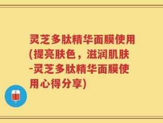 灵芝多肽精华面膜使用(提亮肤色，滋润肌肤-灵芝多肽精华面膜使用心得分享)