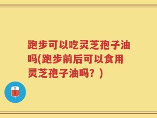 跑步可以吃灵芝孢子油吗(跑步前后可以食用灵芝孢子油吗？)
