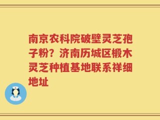 南京农科院破壁灵芝孢子粉？济南历城区椴木灵芝种植基地联系祥细地址