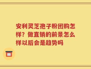 安利灵芝孢子粉团购怎样？做直销的前景怎么样以后会是趋势吗