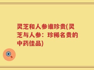 灵芝和人参谁珍贵(灵芝与人参：珍稀名贵的中药佳品)