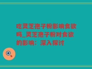 吃灵芝孢子粉影响食欲吗_灵芝孢子粉对食欲的影响：深入探讨